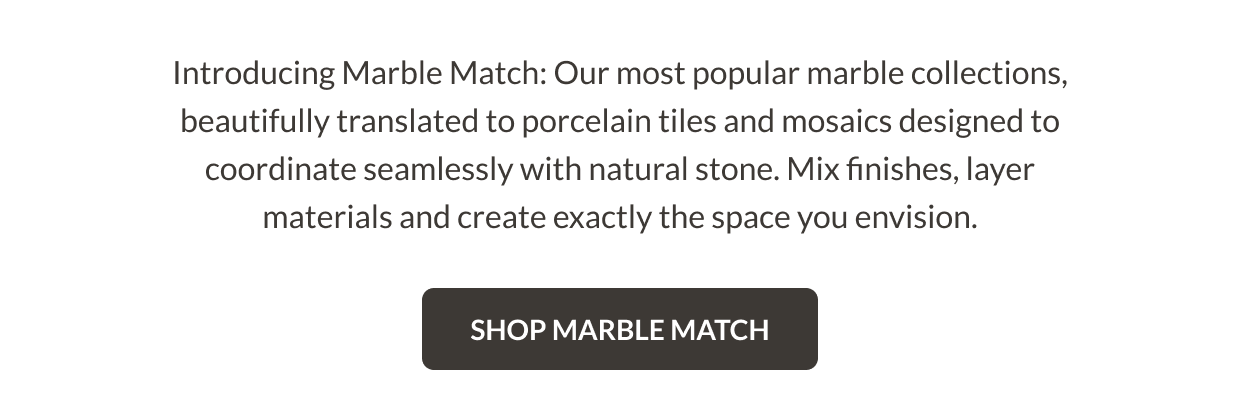 Introducing Marble Match: Our most popular marble collections, beautifully translated to porcelain tiles and mosaics designed to coordinate seamlessly with natural stone. Mix finishes, layer materials and create exactly the space you envision. Shop Marble Match