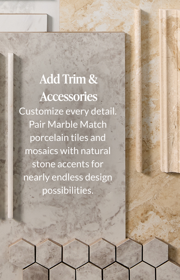 Add Trim & Accessories. Customize every detail. Pair Marble Match porcelain tiles and mosaics with natural stone accents for nearly endless design possibilities. 
