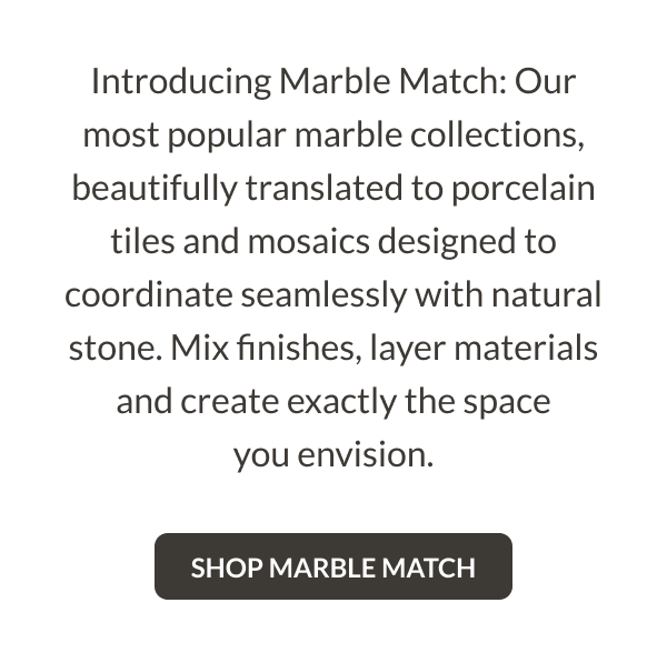 Introducing Marble Match: Our most popular marble collections, beautifully translated to porcelain tiles and mosaics designed to coordinate seamlessly with natural stone. Mix finishes, layer materials and create exactly the space you envision. Shop Marble Match