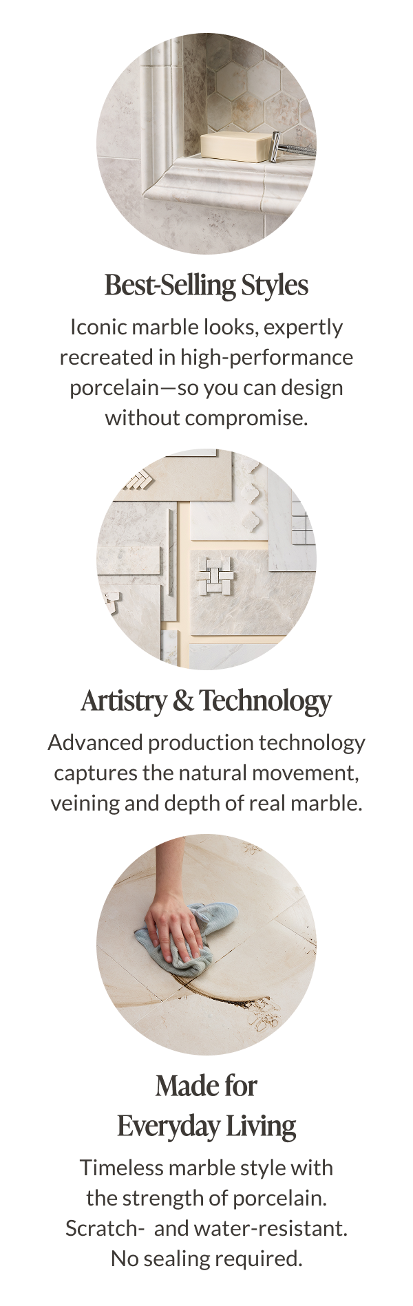 Best-Selling styles: Iconic marble looks, expertly recreated in high-performance porcelain-so you can design without compromise. Artistry & Technology - Advanced production technology captures the natural movement, veining and depth of real marble. Made for Everyday Living - Timeless marble style with the strength of porcelain. Scratch and water-resistant. No sealing required. 