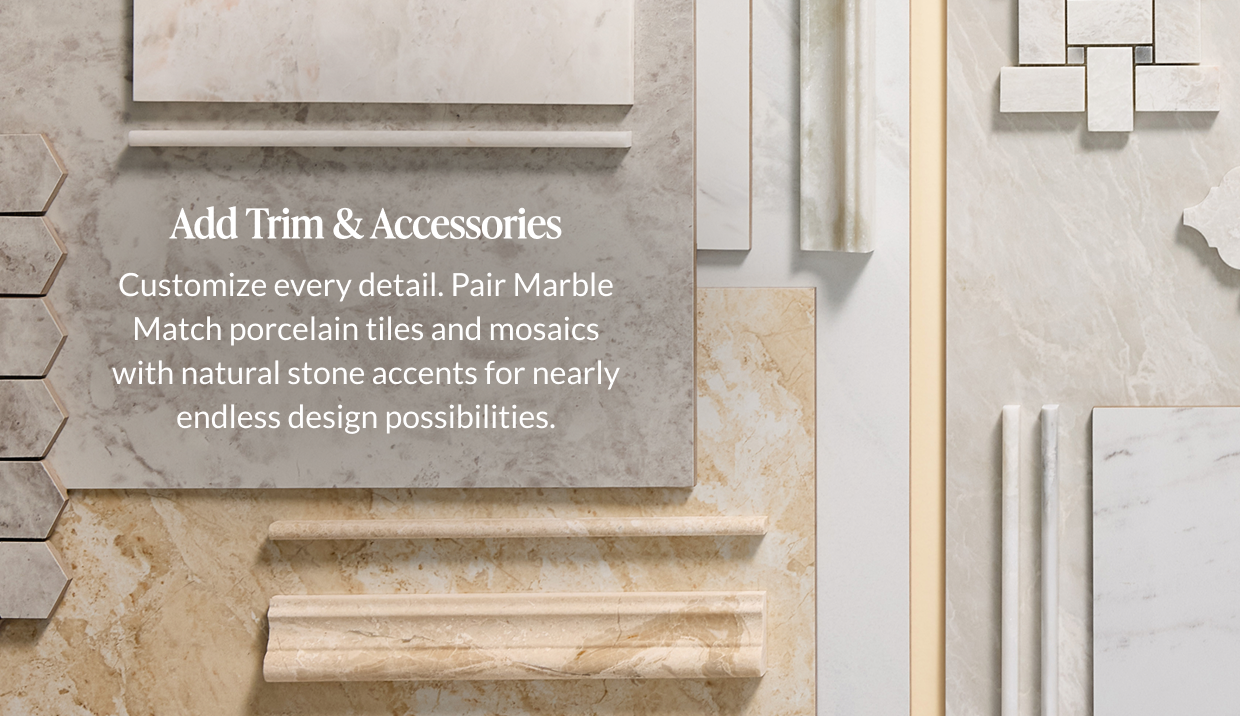 Add Trim & Accessories. Customize every detail. Pair Marble Match porcelain tiles and mosaics with natural stone accents for nearly endless design possibilities. 