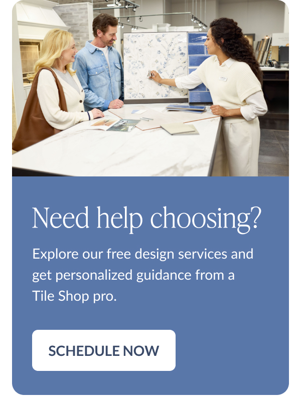 Need help choosing? Explore our free design services and get personalized guidance from a Tile Shop pro. Schedule Now