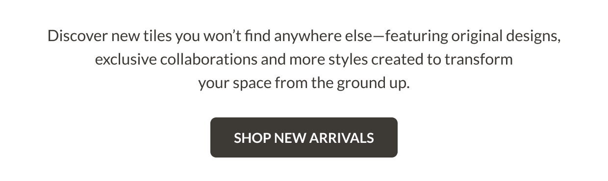 Discover new tiles you won't find anywhere else-featuring original designs, exclusive collaborations and more styles created to transform your space from the ground up. Shop New Arrivals