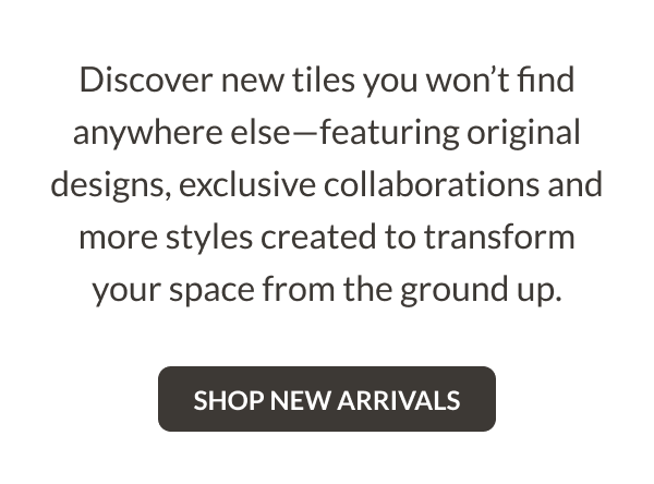 Discover new tiles you won't find anywhere else-featuring original designs, exclusive collaborations and more styles created to transform your space from the ground up. Shop New Arrivals
