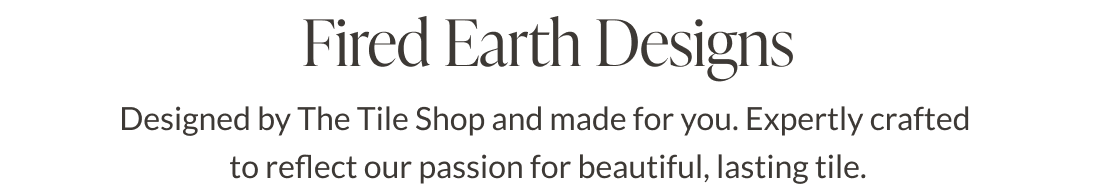 Fired Earth Designs. Designed by The Tile Shop and made for you. Expertly crafted to reflect our passion for beautiful, lasting tile. 