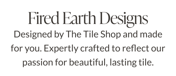 Fired Earth Designs. Designed by The Tile Shop and made for you. Expertly crafted to reflect our passion for beautiful, lasting tile. 
