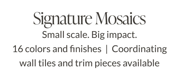 Signature Mosaics. Small scale. Big Impact. 16 colors and finishes. Coordinating wall tiles and trim pieces available. 