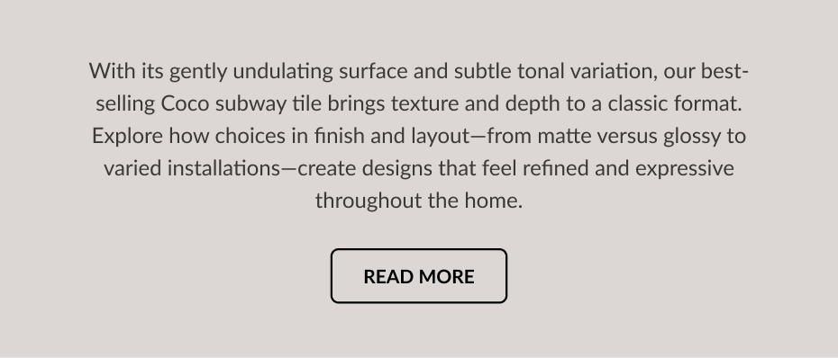 With its gently undulating surface and subtle tonal variation, our best-selling Coco subway tile brings texture and depth to a classic format. Explore how choices in finish and layout-from matte versus glossy to varied installations-create designs that feel refined and expressive throughout the home. Read More