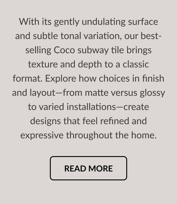 With its gently undulating surface and subtle tonal variation, our best-selling Coco subway tile brings texture and depth to a classic format. Explore how choices in finish and layout-from matte versus glossy to varied installations-create designs that feel refined and expressive throughout the home. Read More