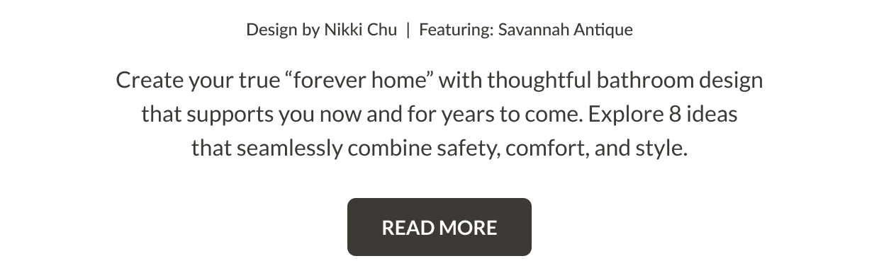 Design by Nikki Chu. Featuring: Savannah Antique. Create your true "forever home" with thoughtful bathroom design that supports you now and for years to come. Explore 8 ideas that seamlessly combine safety, comfort, and style. Read More