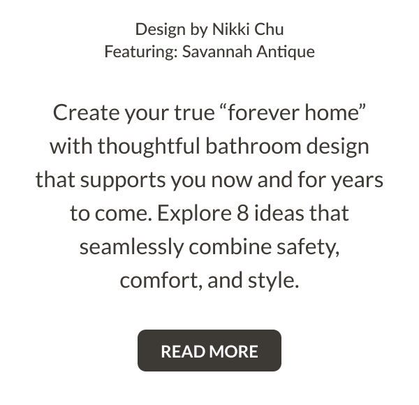 Design by Nikki Chu. Featuring: Savannah Antique. Create your true "forever home" with thoughtful bathroom design that supports you now and for years to come. Explore 8 ideas that seamlessly combine safety, comfort, and style. Read More