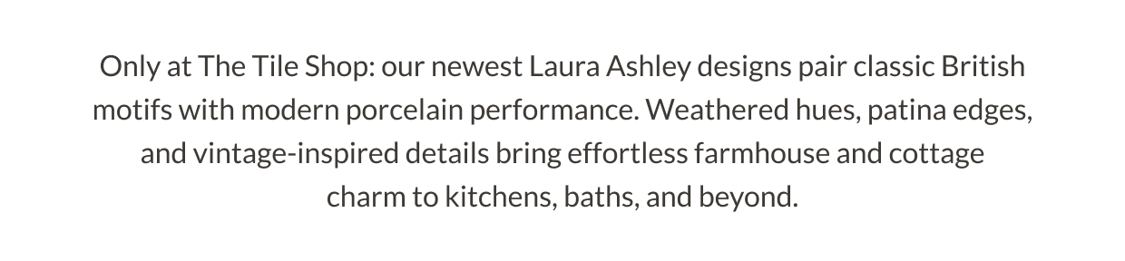 Only at The Tile Shop: our newest Laura Ashley designs pair classic British motifs with modern porcelain performance. Weathered hues, patina edges, and vintage-inspired details bring effortless farmhouse and cottage charm to kitchens, baths, and beyond. 
