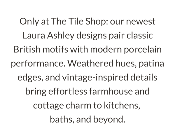 Only at The Tile Shop: our newest Laura Ashley designs pair classic British motifs with modern porcelain performance. Weathered hues, patina edges, and vintage-inspired details bring effortless farmhouse and cottage charm to kitchens, baths, and beyond. 