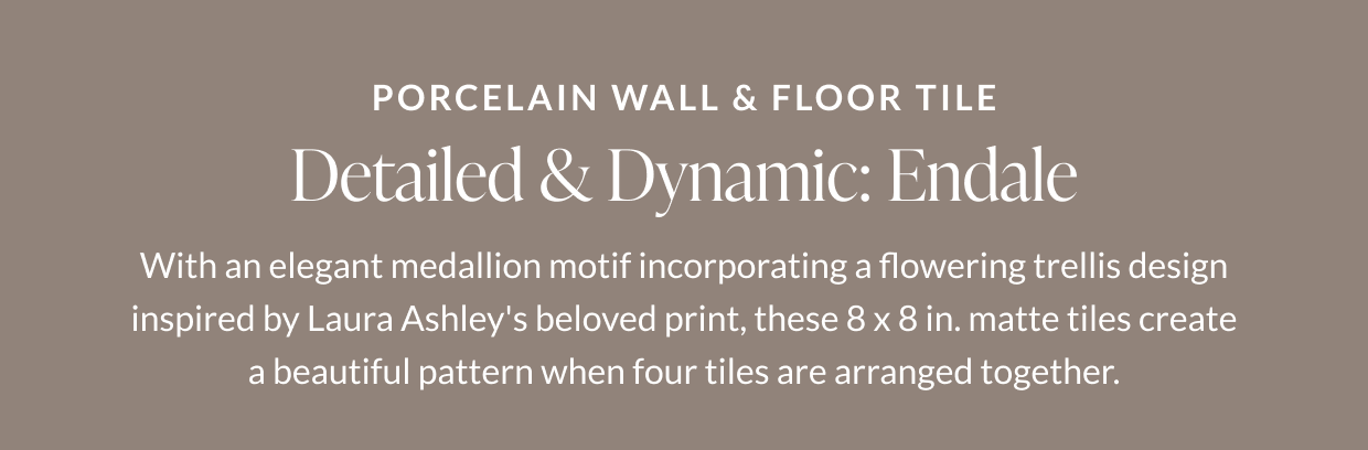 Porcelain Wall & Floor Tile. Detailed & Dynamic: Endale. With an elegant medallion motif incorporating a flowering trellis design inspired by Laura Ashley's believed print, these 8 x 8 in. matte tiles create a beautiful pattern when four tiles are arranged together. 