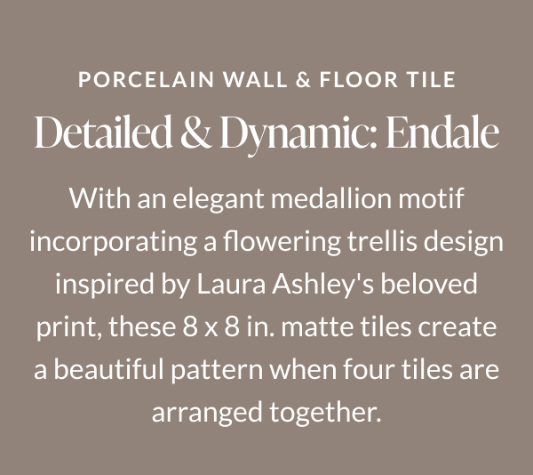 Porcelain Wall & Floor Tile. Detailed & Dynamic: Endale. With an elegant medallion motif incorporating a flowering trellis design inspired by Laura Ashley's believed print, these 8 x 8 in. matte tiles create a beautiful pattern when four tiles are arranged together. 