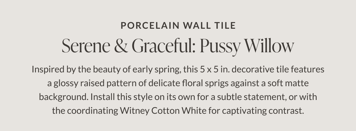 Porcelain Wall Tile. Serene & Graceful: Pussy Willow. Inspired by the beauty of early spring, this 5 x 5 in. decorative tile features a glossy raised pattern of delicate floral sprigs against a soft matte background. Install this style on its own for subtle statement, or with the coordinating Witney Cotton White for captivating contrast. 