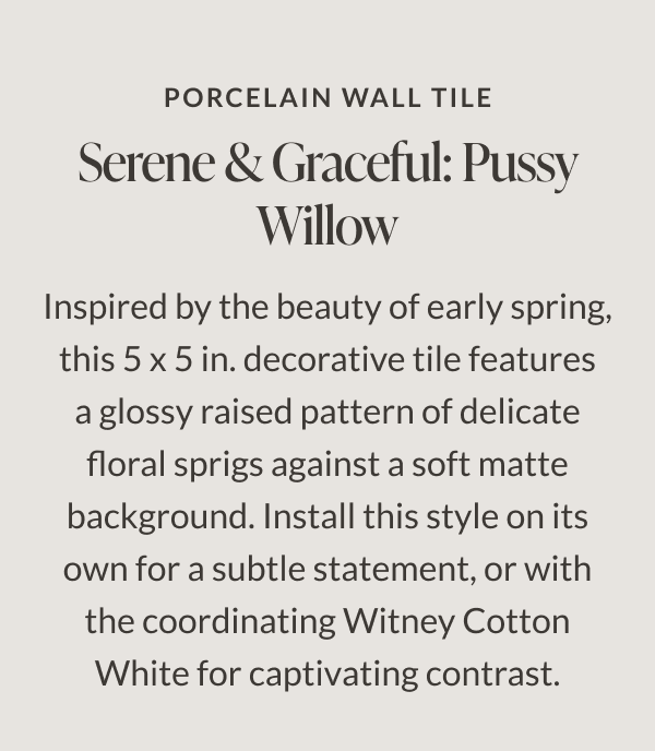 Porcelain Wall Tile. Serene & Graceful: Pussy Willow. Inspired by the beauty of early spring, this 5 x 5 in. decorative tile features a glossy raised pattern of delicate floral sprigs against a soft matte background. Install this style on its own for subtle statement, or with the coordinating Witney Cotton White for captivating contrast. 