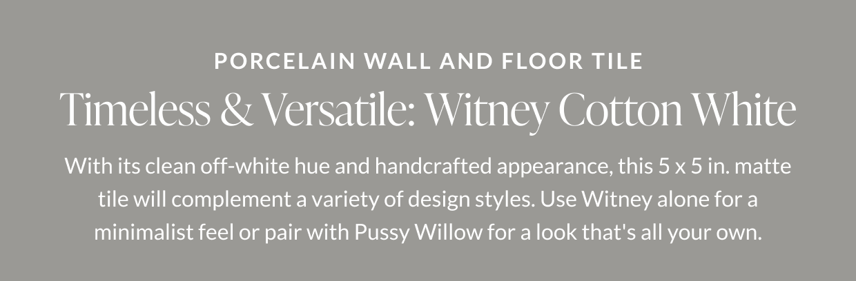Porcelain Wall and Floor Tile. Timeless & Versatile: Witney Cotton White. With its clean off-white hue and handcrafted appearance, this 5 x 5 in. matte tile will complement a variety of design styles. Use Witney alone for a minimalist feel or pair with Pussy Willow for a look that's all your own. 