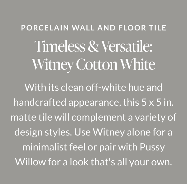 Porcelain Wall and Floor Tile. Timeless & Versatile: Witney Cotton White. With its clean off-white hue and handcrafted appearance, this 5 x 5 in. matte tile will complement a variety of design styles. Use Witney alone for a minimalist feel or pair with Pussy Willow for a look that's all your own. 