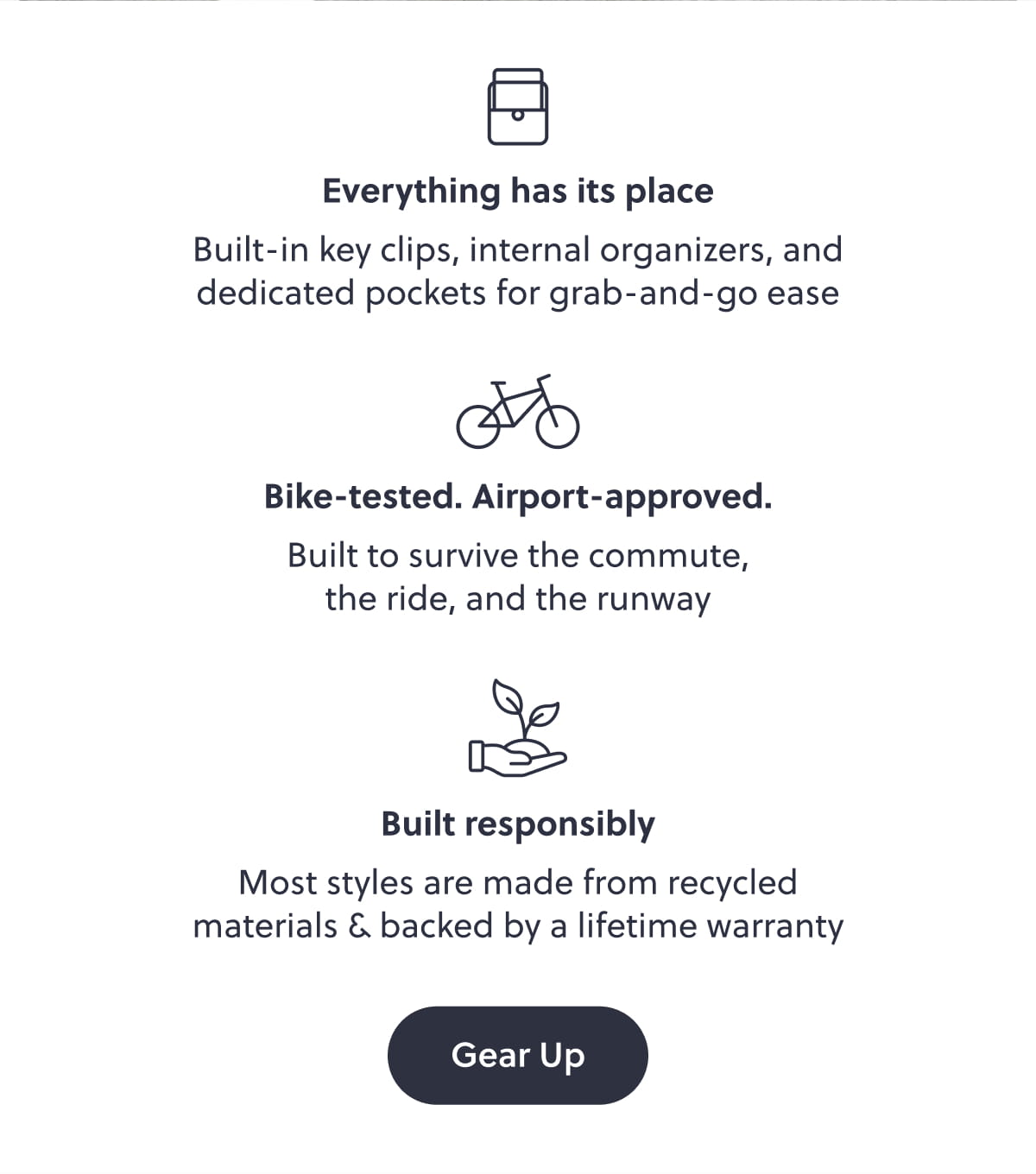 Everything has its place. Built-in key clips, internal organizers, and dedicated pockets for grab-and-go ease. Bike-tested. Airport-approved. Built to survive the commute, the ride, and the runway. Built responsibly. Most styles are made from recycled materials & backed by a lifetime warranty. Gear Up