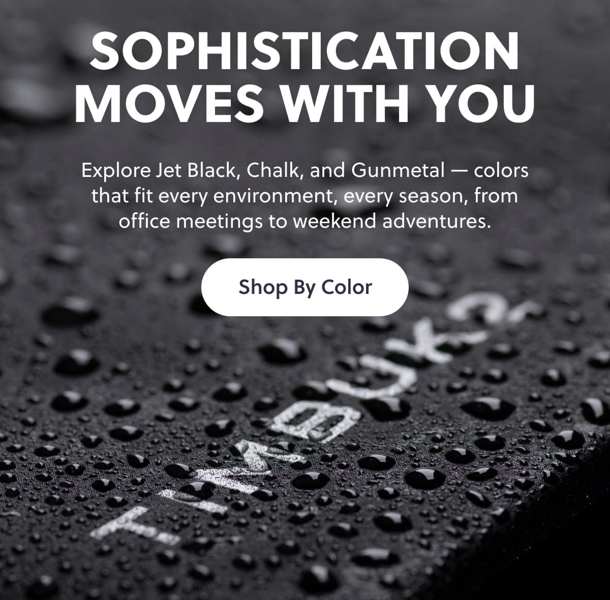 Sophistication Moves With You Explore Jet Black, Chalk, and Gunmetal — colors that fit every environment, every season, from office meetings to weekend adventures. Shop By Color