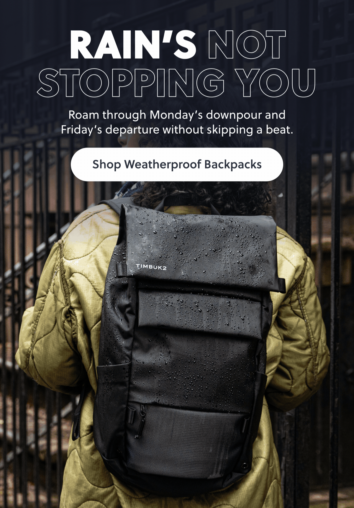 RAIN'S NOT STOPPING YOU. Roam through Monday's downpour and Friday's departure without skipping a beat. Shop Weatherproof Backpacks
