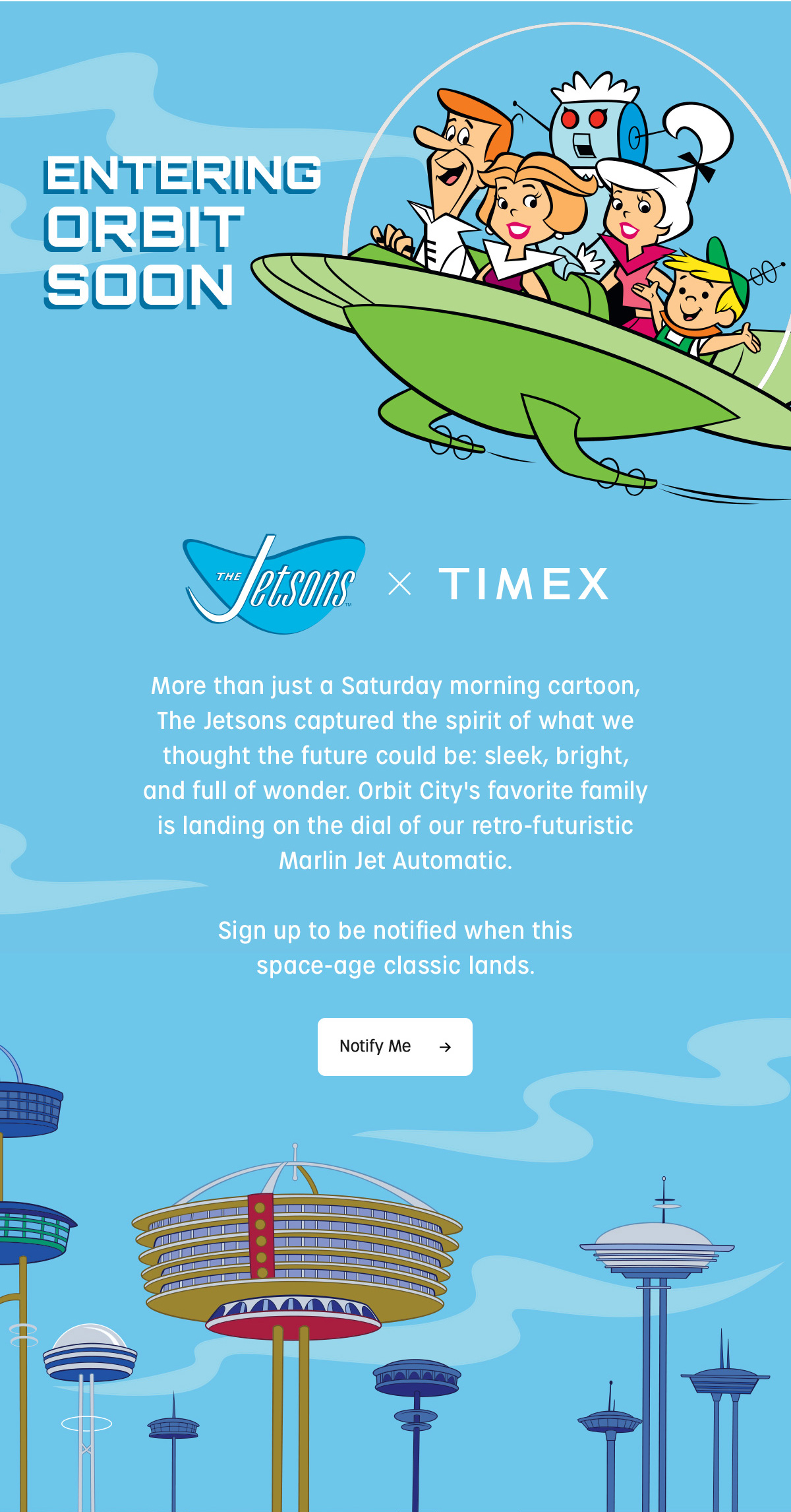 ENTERING ORBIT SOON | Jetsons x TIMEX | More than just a Saturday morning cartoon. The Jetsons captured the spirit of what we thought the future could be: sleek, bright, and full of wonder. Orbit City's favorite family is landing on the dial of our retro-futuristic Marlin Jet Automatic. Sign up to be notified when this space-age classic lands. | Notify Me