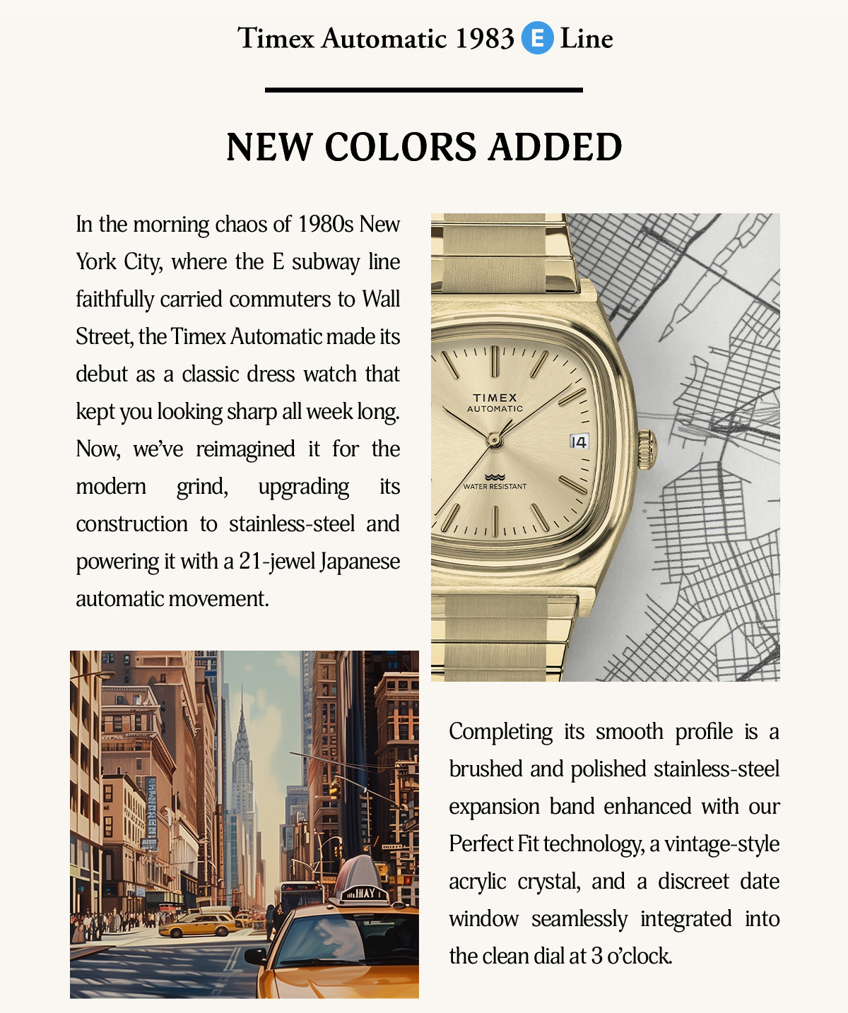 Timex Automatic 1983 E Line | NEW COLORS ADDED | In the morning chaos of 1980s New York City, where the E subway line faithfully carried commuters to Wall Street, the Timex Automatic made its debut as a classic dress watch that kept you looking sharp all week long. Now, we've reimagined it for the modern grind, upgrading its construction to stainless-steel and powering with a 21-jewel japanese automatic movement. Completing its smooth profile is a brushed and polished stainless steel expansion band enhanced with our Perfect fit technology, a vintage-style acrylic crystal, and a discreet date  window seamlessly integrated into the clean dial at 3 o'clock.