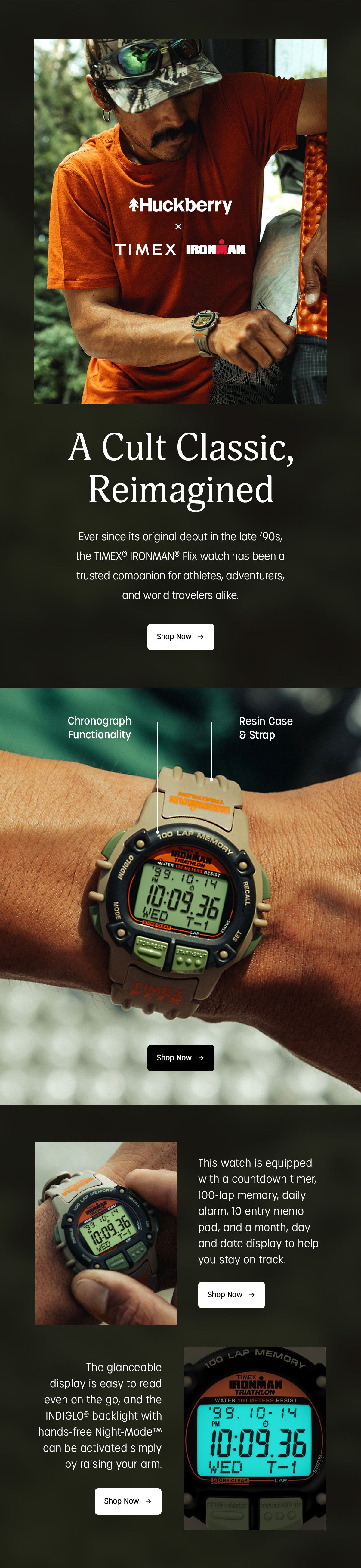 huckberry x timex ironman | a cult classic, reimagined | ever since its original debut in the late 90's the timex ironman flix watch has been a trusted companion for atheletes, adventurers, and world travelers alike. | shop now | this watch is equipped with a countdown timer, 100-lap memory, daily alarm, 10 entry memo pad, and a month, day and date display to help you stay on track. | shop now | the glanceable display is easy to read even on the go, and the indiglo backlight with hands-free night-mode can be activated simply by raising your arm | shop now