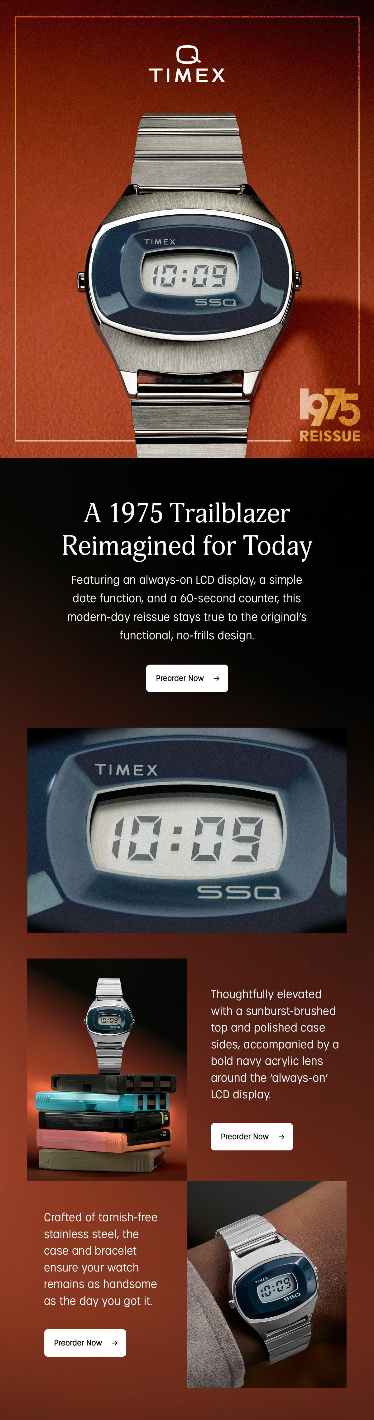 q timex | 1975 reissue | a trailblazer reimagined for today | featuing an always-on lcd display, a simple date function, and a 60-second counter, this modern-day reissue stays true to the original's functional, no-frills design. | preorder now | thoughtfully elevated with a sunburst-brushed top and polished case sides, accompanied by a bold navy acrylic lens around the always-on lcd display | preorder now | crafted of tarnish-free stainless steel the case and bracelet ensure your watch remains as handsome as the day you got it. | preorder now