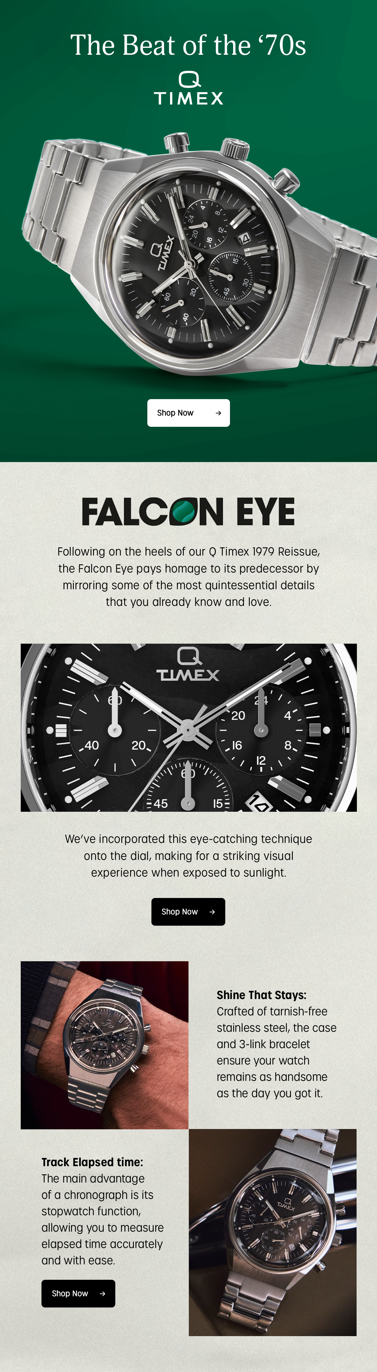 the beat of the 70s | q timex | shop now | falcon eye | following on the heels of our q timex 1979 reissue, the falcon eye pays homage to its predecessor by mirroring some of the most quintessential details that you already know and love. |  we've incorporated this eye-catching technique onto the dial, making for a striking visual experience when exposed to sunlight. | shop now | shine that stays: | crafted of tarnish-free stainless-steel, the case and 3-link bracelet ensure your watch remains as handsome as the day you got it. | track elapsed time:  | the main advantage of a chronograph is its stopwatch function, allowing you to measure elapsed time accurately and with ease. | shop now