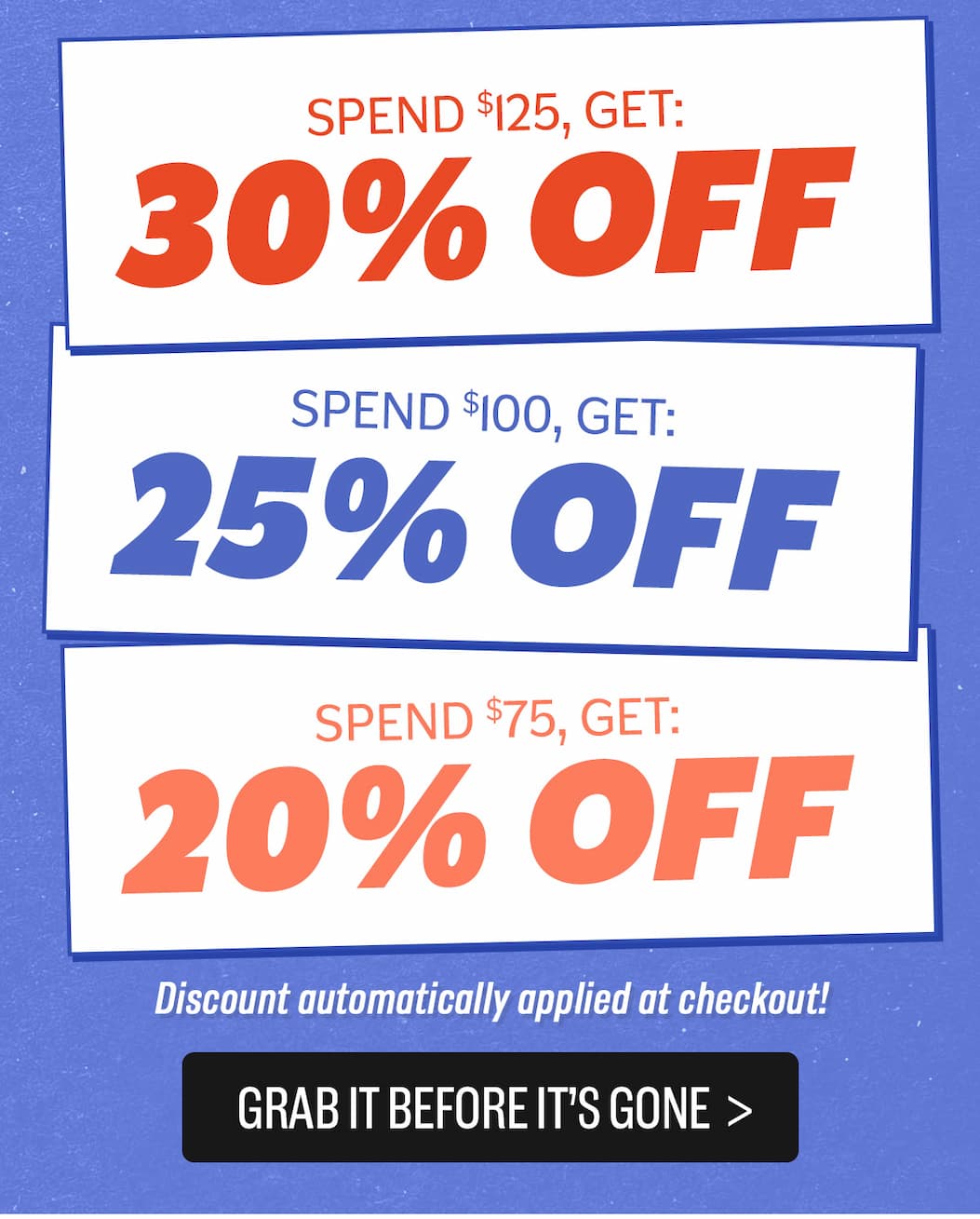 Buy More Save More: Spend $75 Get 20% off, spend $100 get 25% off, spend $125 get 30% off - auto applied at checkout!