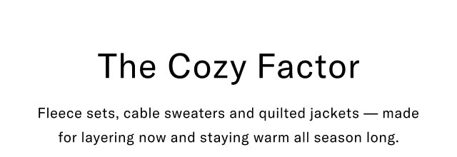 The Cozy Factor Fleece sets, cable sweaters and quilted jackets - made for layering now and staying warm all season long.                                                