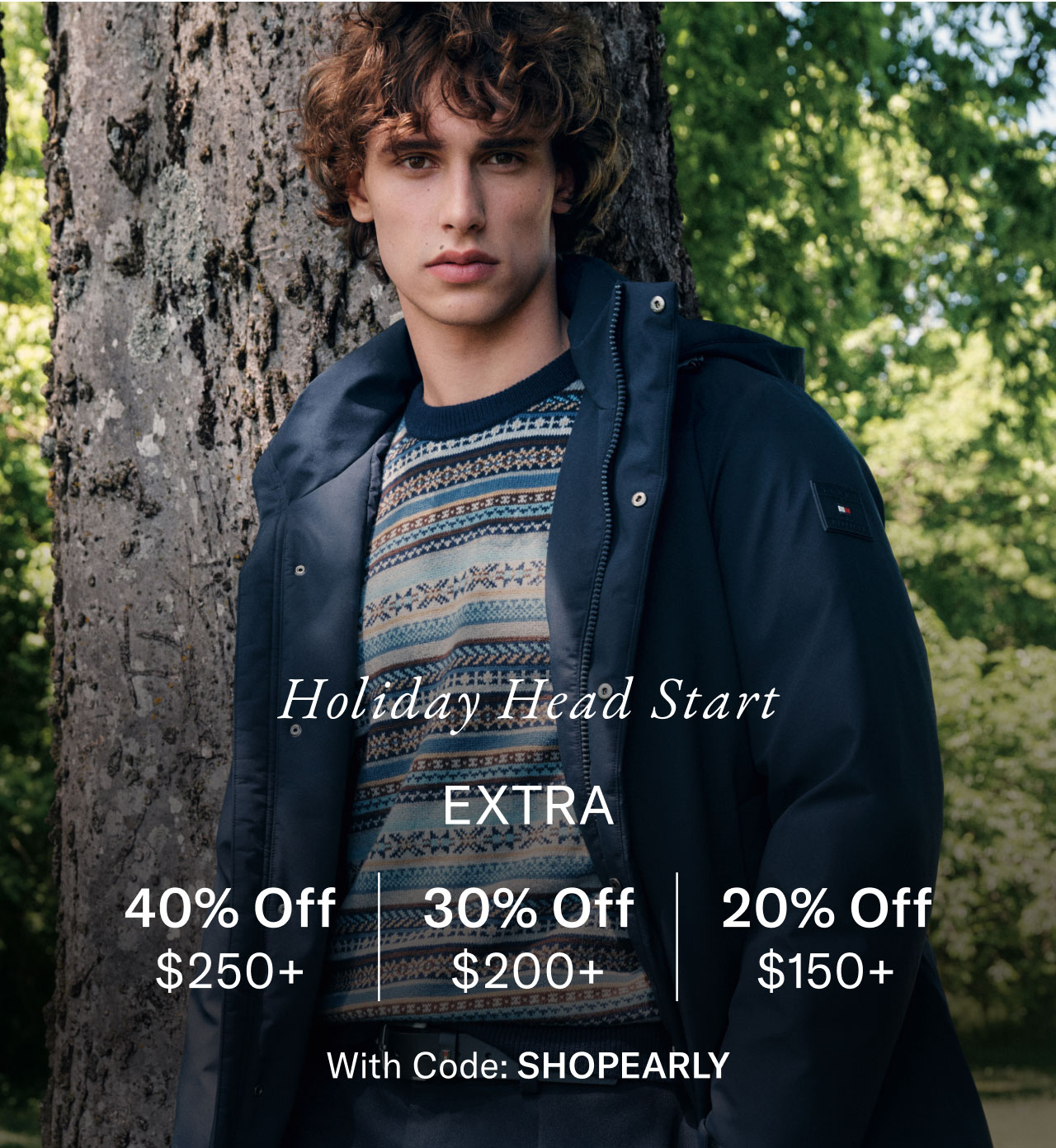 Holiday head start                                            Exta 40% off $250+, 30% off $200+, 20% off $150+                                            with code Shop Early                                                