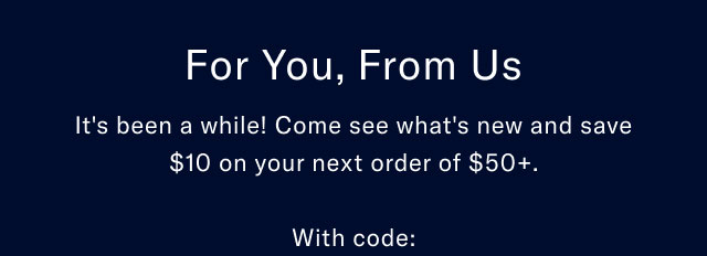 For you, from us. It's bene a while. Come see what's new and save $10 on yournext order of $50 plus