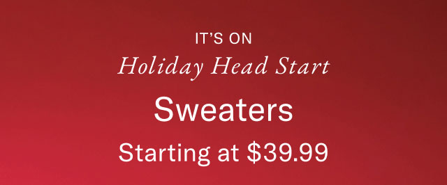 It's on                                            Holiday head start                                            Sweaters starting at $39.99                                            In-store exclusive                                            Valid in stores now - November 9                                                