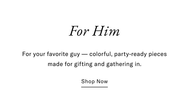 For Him For your favorite guy - colorful, party-ready pieces made for gifting and gathering in. Shop Now                                                
