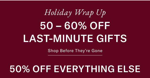 Holiday WRAP UP 50 - 60% OFF LAST-MINUTE GIFTS Shop before they're gone 50% off everything else 