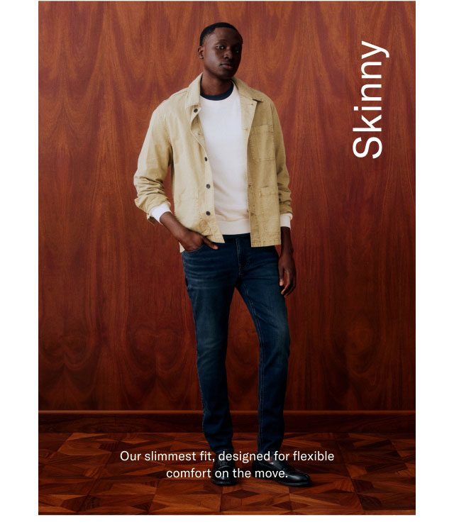 Skinny                                            Our slimmest fit, designed for flexible comfort on the move. 