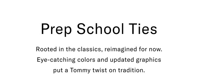 Prep School Ties Rooted in the classics, reimagined for now. Eye-catching colors and updated graphics put a Tommy twist on tradition.  