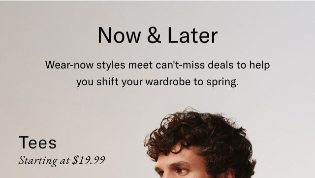 Now & Later                                            Wear-now styles that meet can't miss deals to help you shift your wardrobe to spring.                                            Tees starting at $19.99 