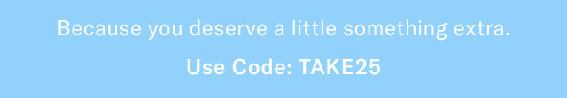 Because you deserve a little something extra.                                            Use code: TAKE25 