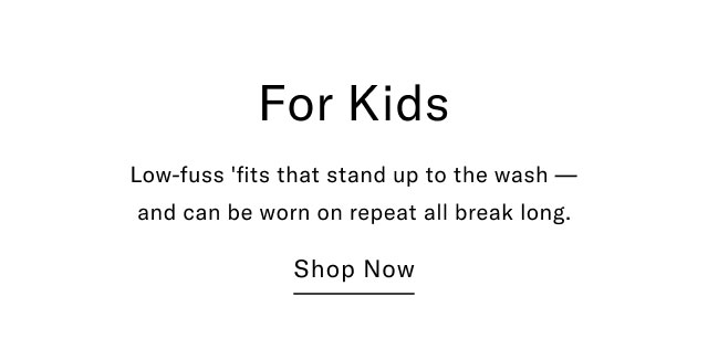 For Kids Low-fuss 'fits that stand up to the wash- and can be worn on repeat all break long. Shop Now 