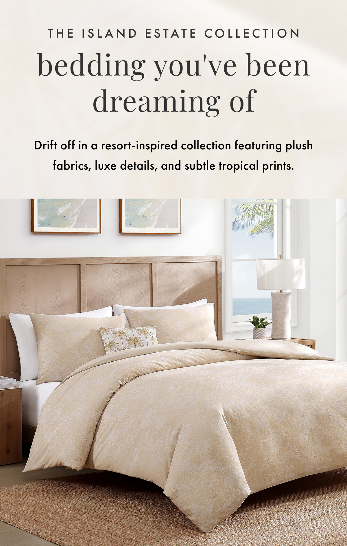 The Island Estate Collection Bedding You've Been Dreaming Of. Drift off in a resort-inspired collection featuring plush fabrics, luxe details, and subtle tropical prints.
