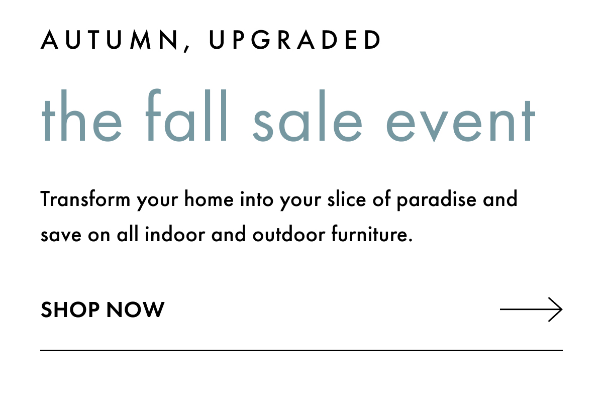Autumn, upgraded. The Fall Sale Event. Transform you home into your slice of paradise and save on all indoor and outdoor furniture. Shop Now