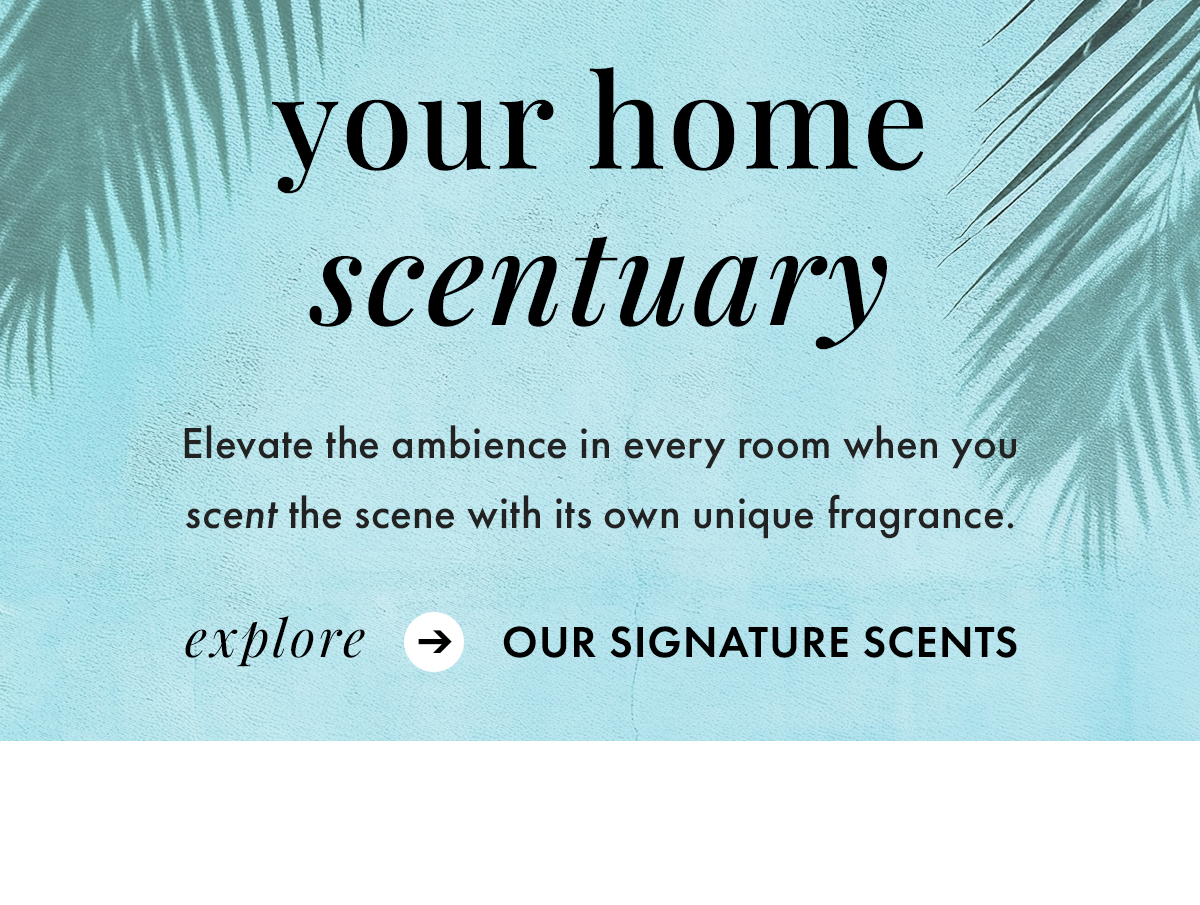 Your Home Scentuary. Elevate the ambience in every room when you scent the scene with its own unique fragrance. Explore Our Signature Scents