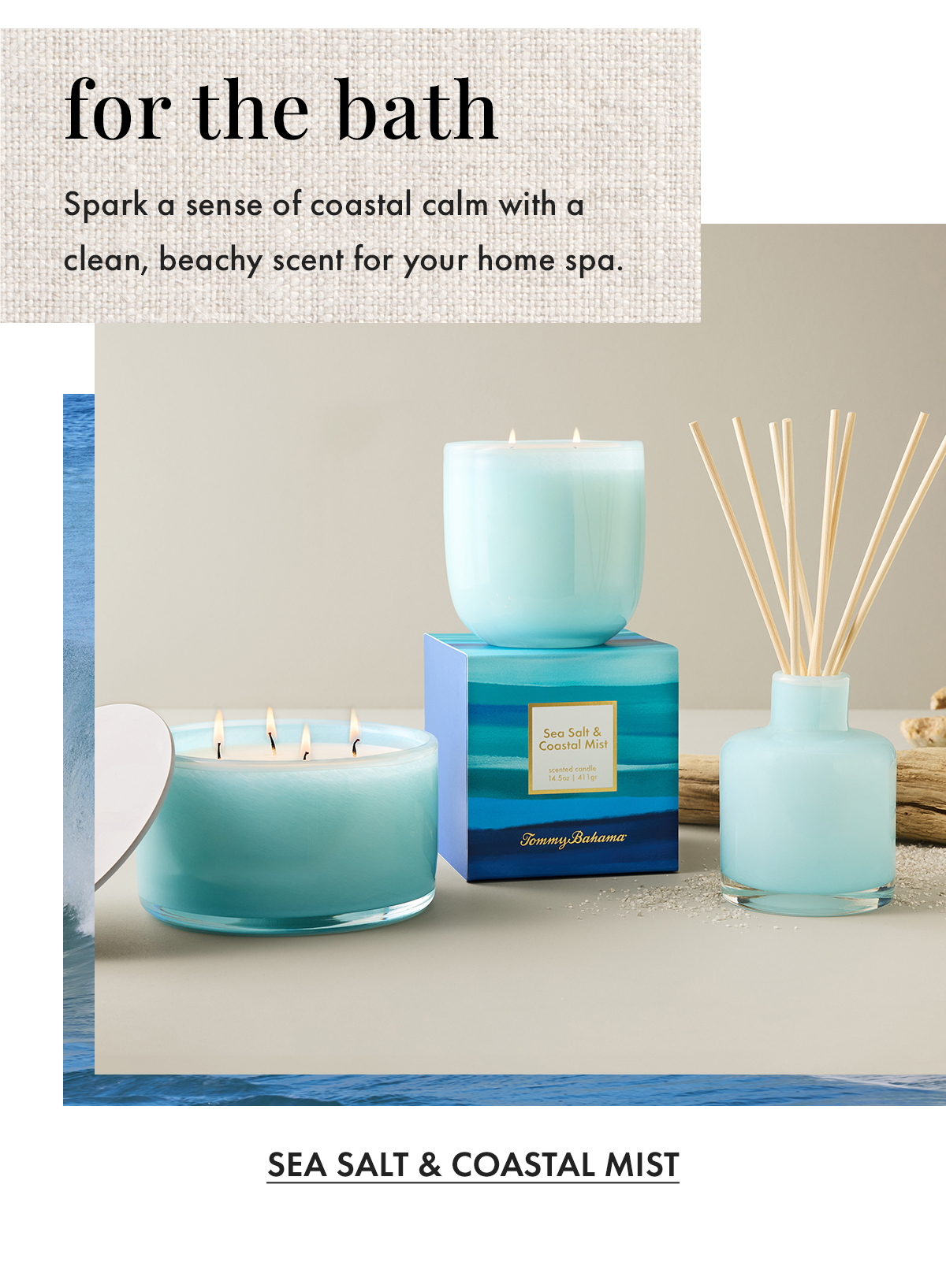 For the Bath. Spark a sense of coastal calm with a clean, beachy scent for your home spa. Sea Salt & Coastal Mist
