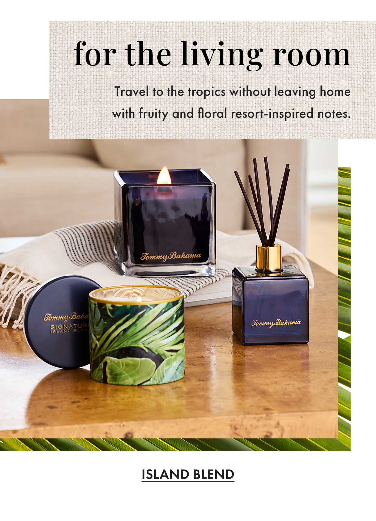 For the Living Room. Travel to the tropics without leaving home with fruity and floral resort-inspired notes. Island Blend