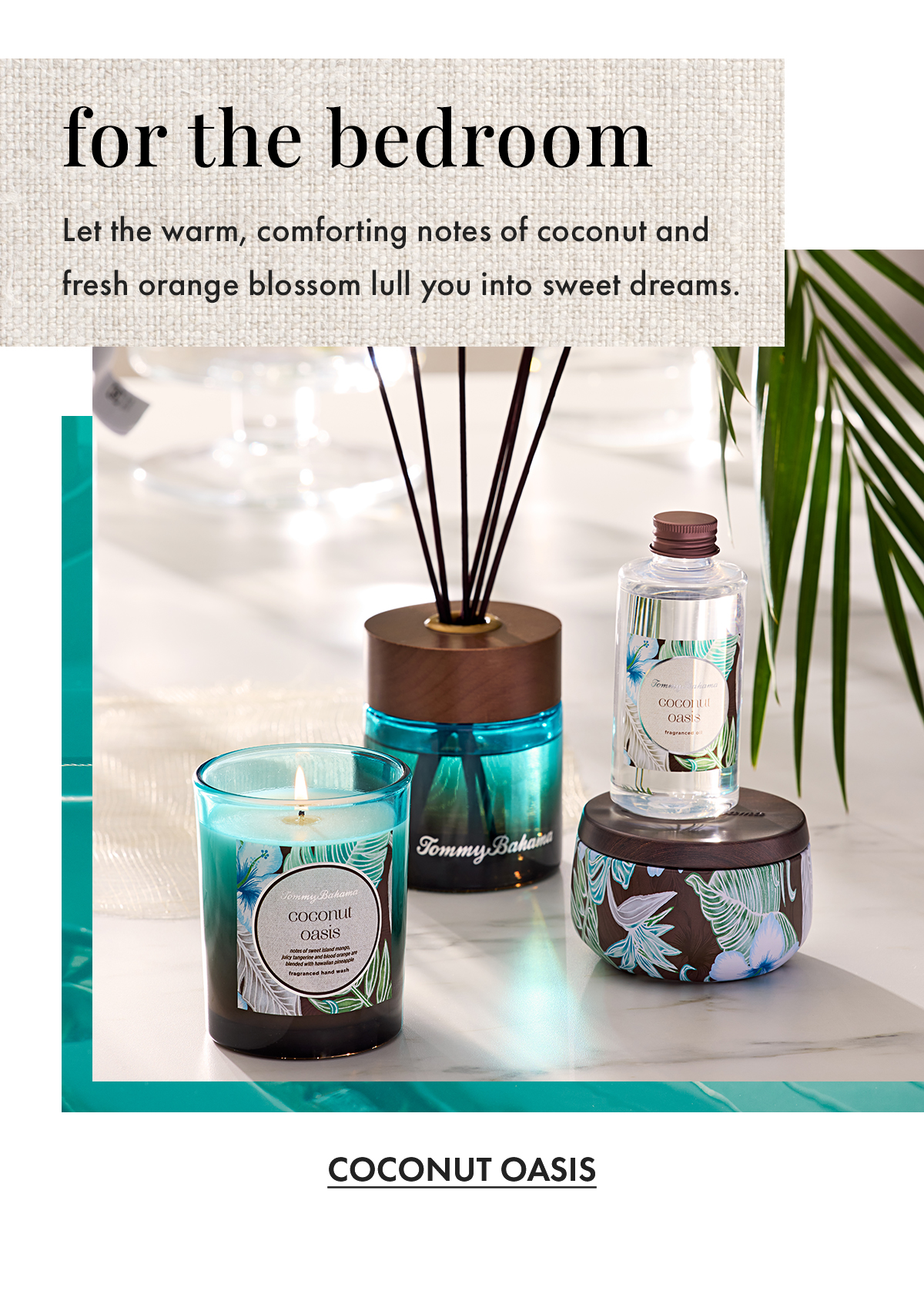 For the Bedroom. Let the warm, comforting notes of coconut and fresh orange blossom lull you into sweet dreams. Coconut Oasis