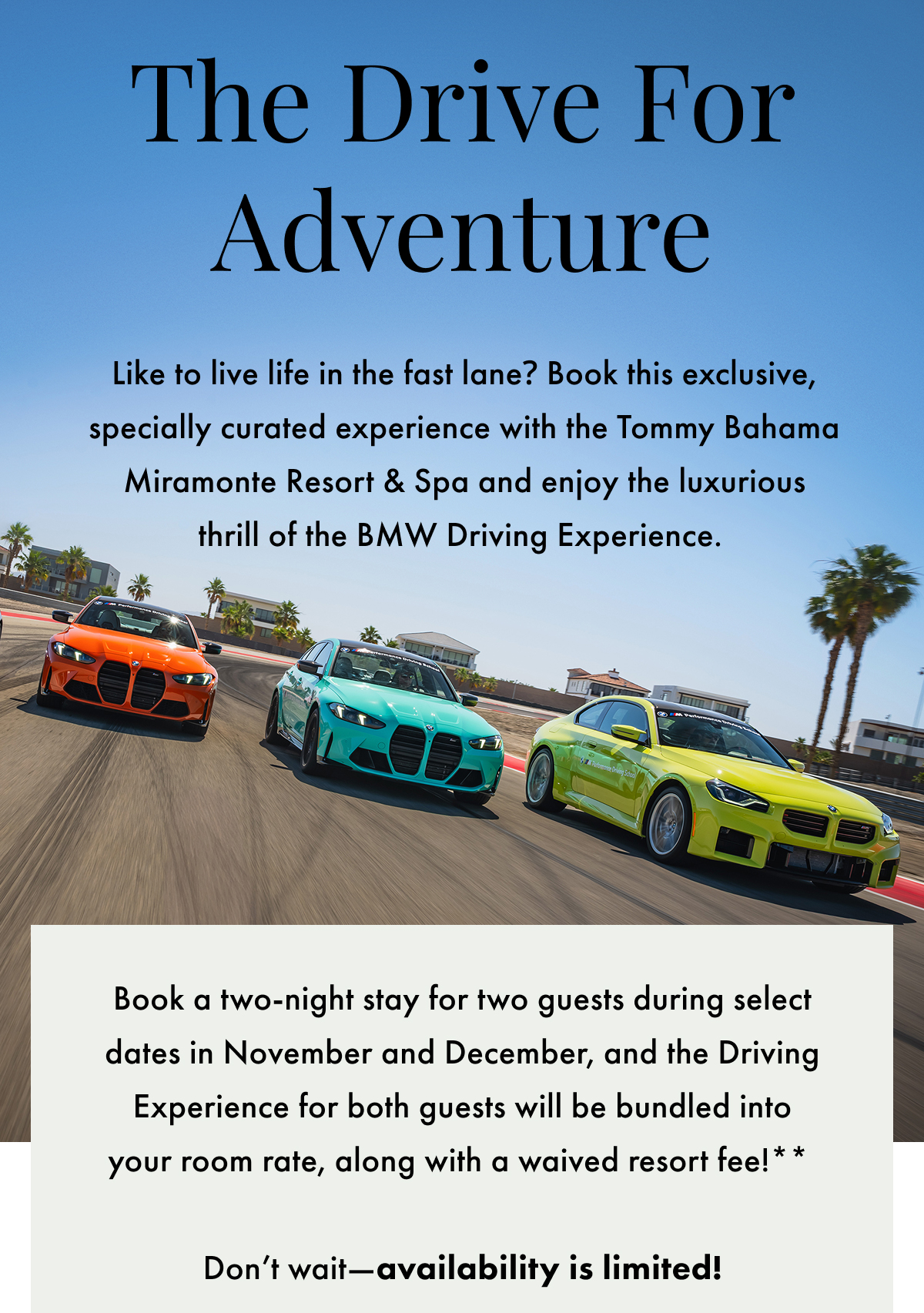 The Drive for Adventure. Like to live life in the fast lane? Book this exclusive, specially curated experience with the Tommy Bahama Miramonte Resort & Spa and enjoy the luxurious thrill of the BMW Driving Experience. Book a two-night stay for two guests during select dates in November and December, and the Driving Experience for both guests will be bundled into your room rate, along with a waived resort fee!** Don't wait - availability is limited!
